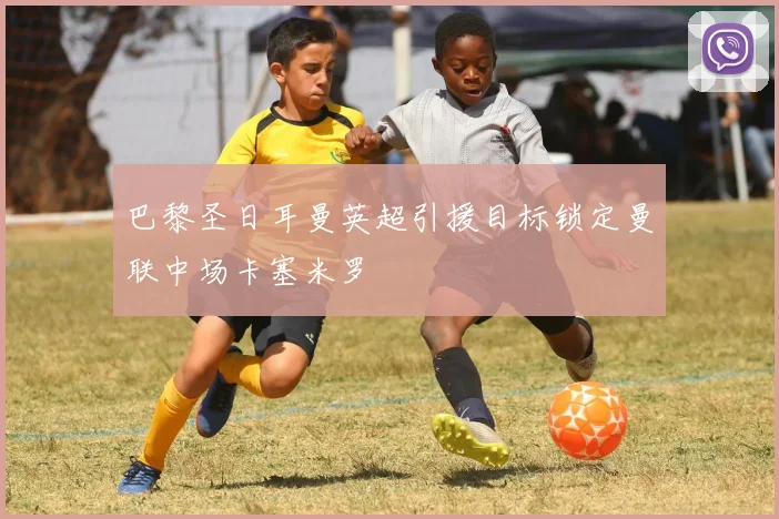 巴黎圣日耳曼英超引援目标锁定曼联中场卡塞米罗