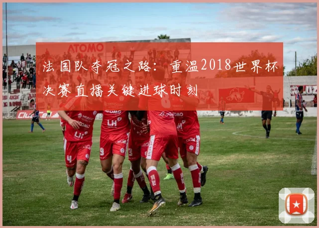 法国队夺冠之路：重温2018世界杯决赛直播关键进球时刻
