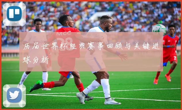 历届世界杯经典赛事回顾与关键进球分析
