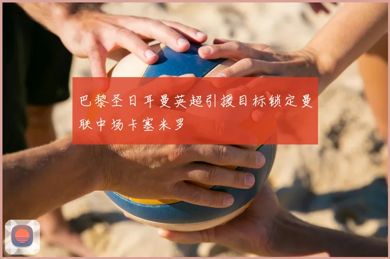 巴黎圣日耳曼英超引援目标锁定曼联中场卡塞米罗