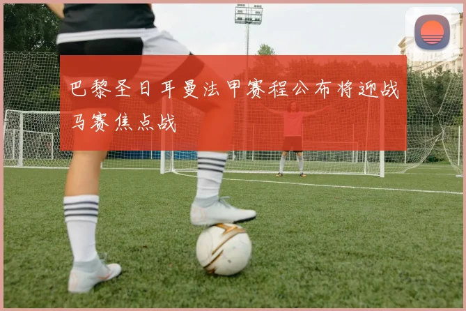 巴黎圣日耳曼法甲赛程公布将迎战马赛焦点战