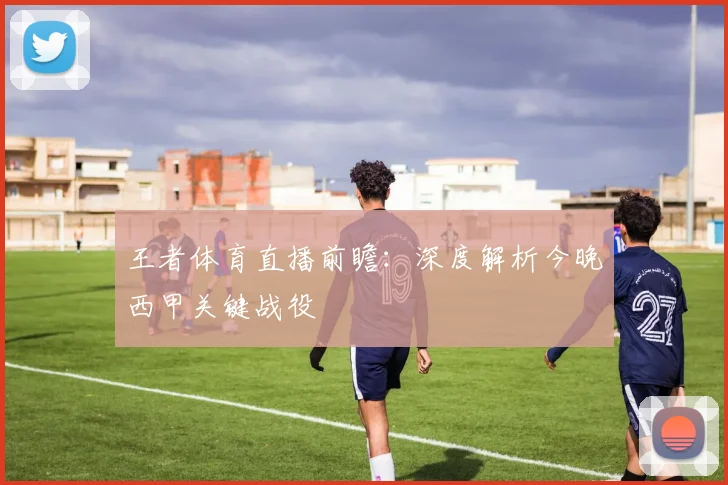 王者体育直播前瞻：深度解析今晚西甲关键战役