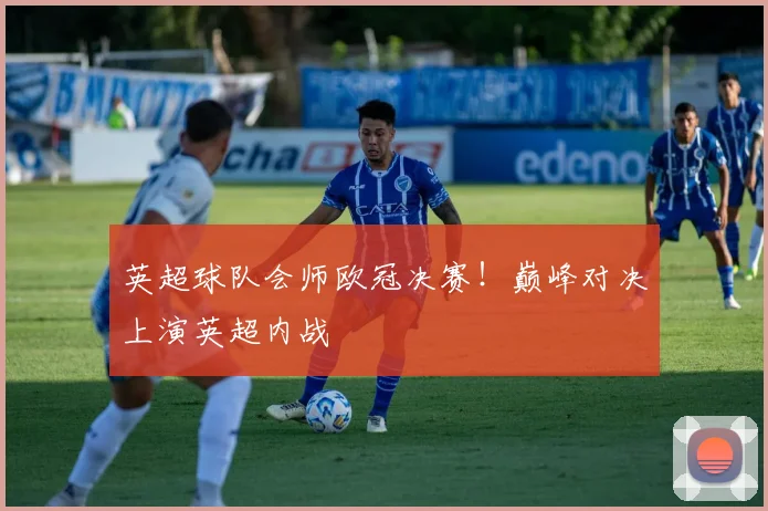 英超球队会师欧冠决赛！巅峰对决上演英超内战