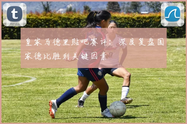 皇家马德里贴吧赛评：深度复盘国家德比胜利关键因素